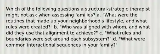 Which of the following questions a structural-strategic therapist might not ask when assessing families? a. "What were the routines that made up your neighborhood's lifestyle, and what rules were created?" b. "Who was aligned with whom, and what did they use that alignment to achieve?" c. "What rules and boundaries were set around each subsystem?" d. "What were common interactional sequences in your family?"