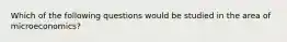 Which of the following questions would be studied in the area of microeconomics?