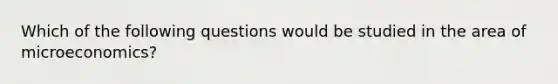 Which of the following questions would be studied in the area of microeconomics?