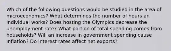 Which of the following questions would be studied in the area of microeconomics? What determines the number of hours an individual works? Does hosting the Olympics decrease the unemployment rate? What portion of total spending comes from households? Will an increase in government spending cause inflation? Do interest rates affect net exports?