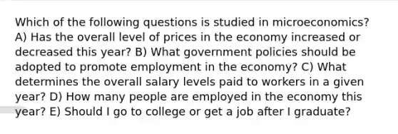 Which of the following questions is studied in microeconomics? A) Has the overall level of prices in the economy increased or decreased this year? B) What government policies should be adopted to promote employment in the economy? C) What determines the overall salary levels paid to workers in a given year? D) How many people are employed in the economy this year? E) Should I go to college or get a job after I graduate?