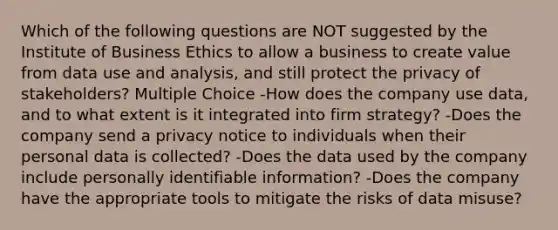 Which of the following questions are NOT suggested by the Institute of Business Ethics to allow a business to create value from data use and analysis, and still protect the privacy of stakeholders? Multiple Choice -How does the company use data, and to what extent is it integrated into firm strategy? -Does the company send a privacy notice to individuals when their personal data is collected? -Does the data used by the company include personally identifiable information? -Does the company have the appropriate tools to mitigate the risks of data misuse?