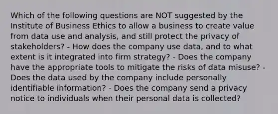 Which of the following questions are NOT suggested by the Institute of Business Ethics to allow a business to create value from data use and analysis, and still protect the privacy of stakeholders? - How does the company use data, and to what extent is it integrated into firm strategy? - Does the company have the appropriate tools to mitigate the risks of data misuse? - Does the data used by the company include personally identifiable information? - Does the company send a privacy notice to individuals when their personal data is collected?