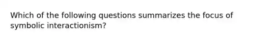 Which of the following questions summarizes the focus of symbolic interactionism?