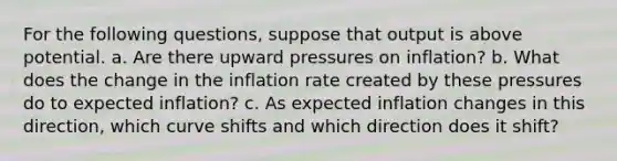 For the following questions, suppose that output is above potential. a. Are there upward pressures on inflation? b. What does the change in the inflation rate created by these pressures do to expected inflation? c. As expected inflation changes in this direction, which curve shifts and which direction does it shift?