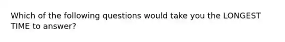 Which of the following questions would take you the LONGEST TIME to answer?