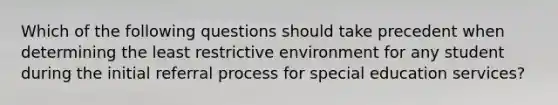 Which of the following questions should take precedent when determining the least restrictive environment for any student during the initial referral process for special education services?