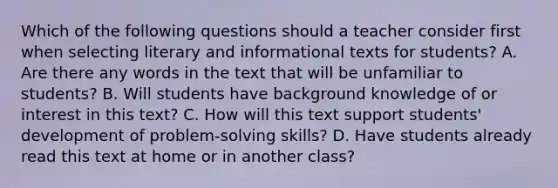 Which of the following questions should a teacher consider first when selecting literary and informational texts for students? A. Are there any words in the text that will be unfamiliar to students? B. Will students have background knowledge of or interest in this text? C. How will this text support students' development of problem-solving skills? D. Have students already read this text at home or in another class?