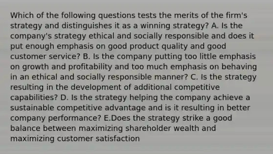 Which of the following questions tests the merits of the firm's strategy and distinguishes it as a winning strategy? A. Is the company's strategy ethical and socially responsible and does it put enough emphasis on good product quality and good customer service? B. Is the company putting too little emphasis on growth and profitability and too much emphasis on behaving in an ethical and socially responsible manner? C. Is the strategy resulting in the development of additional competitive capabilities? D. Is the strategy helping the company achieve a sustainable competitive advantage and is it resulting in better company performance? E.Does the strategy strike a good balance between maximizing shareholder wealth and maximizing customer satisfaction