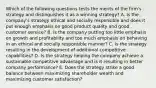 Which of the following questions tests the merits of the firm's strategy and distinguishes it as a winning strategy? A. Is the company's strategy ethical and socially responsible and does it put enough emphasis on good product quality and good customer service? B. Is the company putting too little emphasis on growth and profitability and too much emphasis on behaving in an ethical and socially responsible manner? C. Is the strategy resulting in the development of additional competitive capabilities? D. Is the strategy helping the company achieve a sustainable competitive advantage and is it resulting in better company performance? E. Does the strategy strike a good balance between maximizing shareholder wealth and maximizing customer satisfaction?