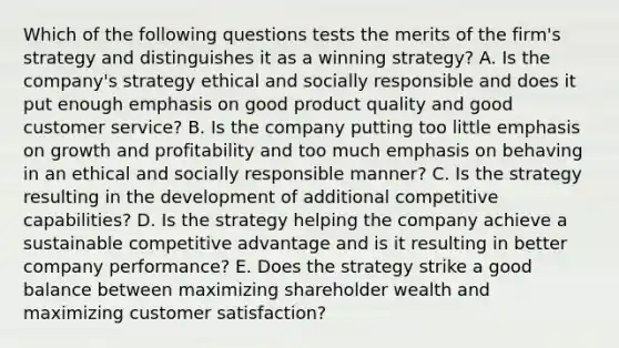 Which of the following questions tests the merits of the firm's strategy and distinguishes it as a winning strategy? A. Is the company's strategy ethical and socially responsible and does it put enough emphasis on good product quality and good customer service? B. Is the company putting too little emphasis on growth and profitability and too much emphasis on behaving in an ethical and socially responsible manner? C. Is the strategy resulting in the development of additional competitive capabilities? D. Is the strategy helping the company achieve a sustainable competitive advantage and is it resulting in better company performance? E. Does the strategy strike a good balance between maximizing shareholder wealth and maximizing customer satisfaction?