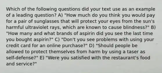 Which of the following questions did your text use as an example of a leading question? A) "How much do you think you would pay for a pair of sunglasses that will protect your eyes from the sun's harmful ultraviolet rays, which are known to cause blindness?" B) "How many and what brands of aspirin did you see the last time you bought aspirin?" C) "Don't you see problems with using your credit card for an online purchase?" D) "Should people be allowed to protect themselves from harm by using a taser as self-defense?" E) "Were you satisfied with the restaurant's food and service?"