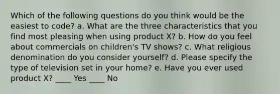 Which of the following questions do you think would be the easiest to code? a. What are the three characteristics that you find most pleasing when using product X? b. How do you feel about commercials on children's TV shows? c. What religious denomination do you consider yourself? d. Please specify the type of television set in your home? e. Have you ever used product X? ____ Yes ____ No