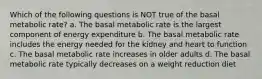 Which of the following questions is NOT true of the basal metabolic rate? a. The basal metabolic rate is the largest component of energy expenditure b. The basal metabolic rate includes the energy needed for the kidney and heart to function c. The basal metabolic rate increases in older adults d. The basal metabolic rate typically decreases on a weight reduction diet