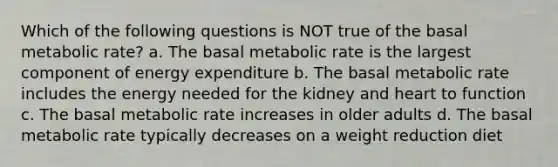 Which of the following questions is NOT true of the basal metabolic rate? a. The basal metabolic rate is the largest component of energy expenditure b. The basal metabolic rate includes the energy needed for the kidney and heart to function c. The basal metabolic rate increases in older adults d. The basal metabolic rate typically decreases on a weight reduction diet