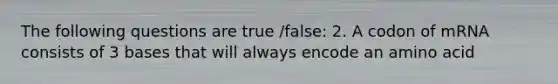 The following questions are true /false: 2. A codon of mRNA consists of 3 bases that will always encode an amino acid