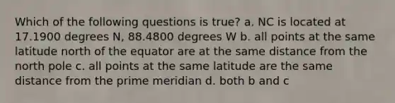 Which of the following questions is true? a. NC is located at 17.1900 degrees N, 88.4800 degrees W b. all points at the same latitude north of the equator are at the same distance from the north pole c. all points at the same latitude are the same distance from the prime meridian d. both b and c