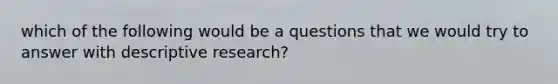 which of the following would be a questions that we would try to answer with descriptive research?