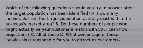 Which of the following questions should you try to answer after the target population has been identified? A. How many individuals from the target population actually exist within the business's market area? B. Do these numbers of people who might actually be your customers match with your cash flow projections? C. All of these D. What percentage of these individuals is reasonable for you to attract as customers?