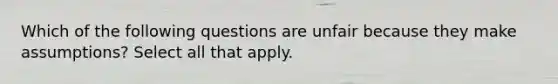 Which of the following questions are unfair because they make assumptions? Select all that apply.