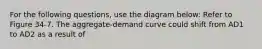 For the following questions, use the diagram below: Refer to Figure 34-7. The aggregate-demand curve could shift from AD1 to AD2 as a result of