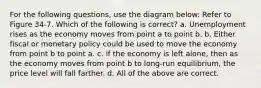 For the following questions, use the diagram below: Refer to Figure 34-7. Which of the following is correct? a. Unemployment rises as the economy moves from point a to point b. b. Either fiscal or monetary policy could be used to move the economy from point b to point a. c. if the economy is left alone, then as the economy moves from point b to long-run equilibrium, the price level will fall farther. d. All of the above are correct.