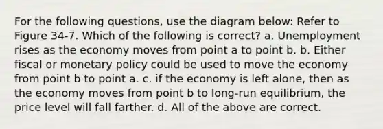 For the following questions, use the diagram below: Refer to Figure 34-7. Which of the following is correct? a. Unemployment rises as the economy moves from point a to point b. b. Either fiscal or monetary policy could be used to move the economy from point b to point a. c. if the economy is left alone, then as the economy moves from point b to long-run equilibrium, the price level will fall farther. d. All of the above are correct.