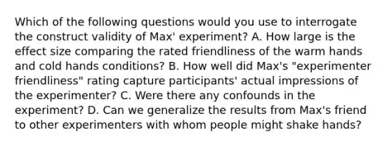 Which of the following questions would you use to interrogate the construct validity of Max' experiment? A. How large is the effect size comparing the rated friendliness of the warm hands and cold hands conditions? B. How well did Max's "experimenter friendliness" rating capture participants' actual impressions of the experimenter? C. Were there any confounds in the experiment? D. Can we generalize the results from Max's friend to other experimenters with whom people might shake hands?