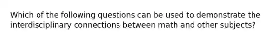 Which of the following questions can be used to demonstrate the interdisciplinary connections between math and other subjects?