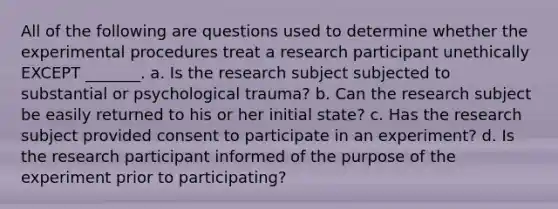 All of the following are questions used to determine whether the experimental procedures treat a research participant unethically EXCEPT _______. a. Is the research subject subjected to substantial or psychological trauma? b. Can the research subject be easily returned to his or her initial state? c. Has the research subject provided consent to participate in an experiment? d. Is the research participant informed of the purpose of the experiment prior to participating?