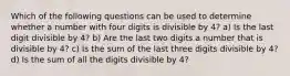 Which of the following questions can be used to determine whether a number with four digits is divisible by 4? a) Is the last digit divisible by 4? b) Are the last two digits a number that is divisible by 4? c) Is the sum of the last three digits divisible by 4? d) Is the sum of all the digits divisible by 4?