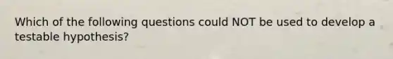 Which of the following questions could NOT be used to develop a testable hypothesis?