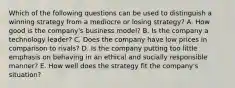 Which of the following questions can be used to distinguish a winning strategy from a mediocre or losing strategy? A. How good is the company's business model? B. Is the company a technology leader? C. Does the company have low prices in comparison to rivals? D. Is the company putting too little emphasis on behaving in an ethical and socially responsible manner? E. How well does the strategy fit the company's situation?