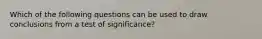 Which of the following questions can be used to draw conclusions from a test of significance?