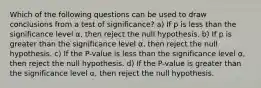 Which of the following questions can be used to draw conclusions from a test of significance? a) If p is less than the significance level ⍺, then reject the null hypothesis. b) If p is greater than the significance level ⍺ , then reject the null hypothesis. c) If the P-value is less than the significance level ⍺ , then reject the null hypothesis. d) If the P-value is greater than the significance level ⍺ , then reject the null hypothesis.