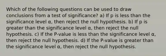 Which of the following questions can be used to draw conclusions from a test of significance? a) If p is <a href='https://www.questionai.com/knowledge/k7BtlYpAMX-less-than' class='anchor-knowledge'>less than</a> the significance level ⍺, then reject the null hypothesis. b) If p is <a href='https://www.questionai.com/knowledge/ktgHnBD4o3-greater-than' class='anchor-knowledge'>greater than</a> the significance level ⍺ , then reject the null hypothesis. c) If the P-value is less than the significance level ⍺ , then reject the null hypothesis. d) If the P-value is greater than the significance level ⍺ , then reject the null hypothesis.