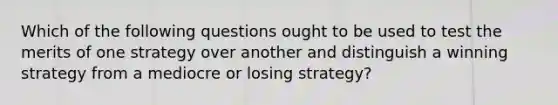 Which of the following questions ought to be used to test the merits of one strategy over another and distinguish a winning strategy from a mediocre or losing strategy?