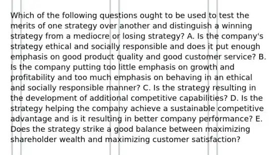 Which of the following questions ought to be used to test the merits of one strategy over another and distinguish a winning strategy from a mediocre or losing strategy? A. Is the company's strategy ethical and socially responsible and does it put enough emphasis on good product quality and good customer service? B. Is the company putting too little emphasis on growth and profitability and too much emphasis on behaving in an ethical and socially responsible manner? C. Is the strategy resulting in the development of additional competitive capabilities? D. Is the strategy helping the company achieve a sustainable competitive advantage and is it resulting in better company performance? E. Does the strategy strike a good balance between maximizing shareholder wealth and maximizing customer satisfaction?