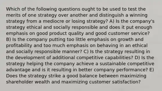 Which of the following questions ought to be used to test the merits of one strategy over another and distinguish a winning strategy from a mediocre or losing strategy? A) Is the company's strategy ethical and socially responsible and does it put enough emphasis on good product quality and good customer service? B) Is the company putting too little emphasis on growth and profitability and too much emphasis on behaving in an ethical and socially responsible manner? C) Is the strategy resulting in the development of additional competitive capabilities? D) Is the strategy helping the company achieve a sustainable competitive advantage and is it resulting in better company performance? E) Does the strategy strike a good balance between maximizing shareholder wealth and maximizing customer satisfaction?