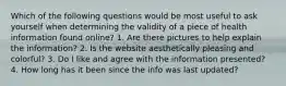 Which of the following questions would be most useful to ask yourself when determining the validity of a piece of health information found online? 1. Are there pictures to help explain the information? 2. Is the website aesthetically pleasing and colorful? 3. Do I like and agree with the information presented? 4. How long has it been since the info was last updated?