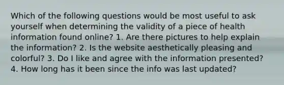 Which of the following questions would be most useful to ask yourself when determining the validity of a piece of health information found online? 1. Are there pictures to help explain the information? 2. Is the website aesthetically pleasing and colorful? 3. Do I like and agree with the information presented? 4. How long has it been since the info was last updated?