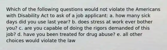 Which of the following questions would not violate the Americans with Disability Act to ask of a job applicant: a. how many sick days did you use last year? b. does stress at work ever bother you? c. are you capable of doing the rigors demanded of this job? d. have you been treated for drug abuse? e. all other choices would violate the law