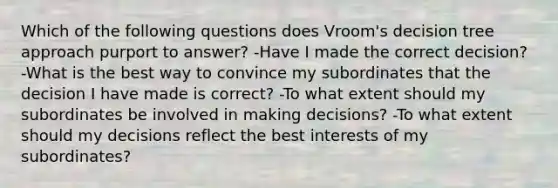 Which of the following questions does Vroom's decision tree approach purport to answer? -Have I made the correct decision? -What is the best way to convince my subordinates that the decision I have made is correct? -To what extent should my subordinates be involved in making decisions? -To what extent should my decisions reflect the best interests of my subordinates?