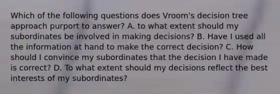 Which of the following questions does Vroom's decision tree approach purport to answer? A. to what extent should my subordinates be involved in making decisions? B. Have I used all the information at hand to make the correct decision? C. How should I convince my subordinates that the decision I have made is correct? D. To what extent should my decisions reflect the best interests of my subordinates?