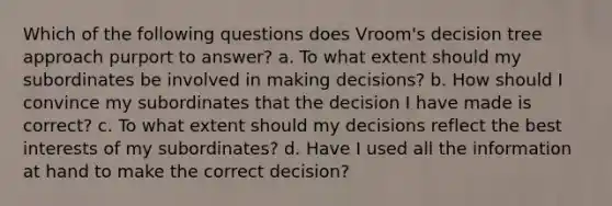 Which of the following questions does Vroom's decision tree approach purport to answer? a. To what extent should my subordinates be involved in making decisions? b. How should I convince my subordinates that the decision I have made is correct? c. To what extent should my decisions reflect the best interests of my subordinates? d. Have I used all the information at hand to make the correct decision?