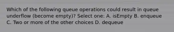 Which of the following queue operations could result in queue underflow (become empty)? Select one: A. isEmpty B. enqueue C. Two or more of the other choices D. dequeue