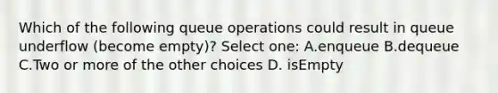 Which of the following queue operations could result in queue underflow (become empty)? Select one: A.enqueue B.dequeue C.Two or more of the other choices D. isEmpty