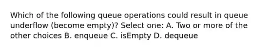 Which of the following queue operations could result in queue underflow (become empty)? Select one: A. Two or more of the other choices B. enqueue C. isEmpty D. dequeue