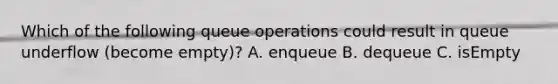 Which of the following queue operations could result in queue underflow (become empty)? A. enqueue B. dequeue C. isEmpty