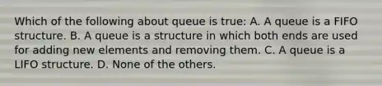 Which of the following about queue is true: A. A queue is a FIFO structure. B. A queue is a structure in which both ends are used for adding new elements and removing them. C. A queue is a LIFO structure. D. None of the others.